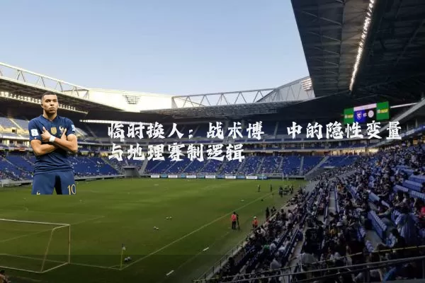 临时换人：战术博弈中的隐性变量与地理赛制逻辑