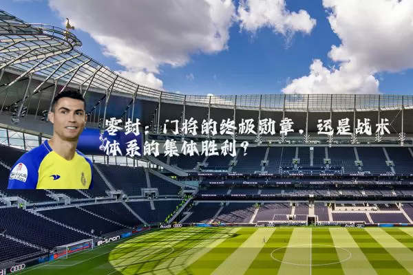 零封：门将的终极勋章，还是战术体系的集体胜利？